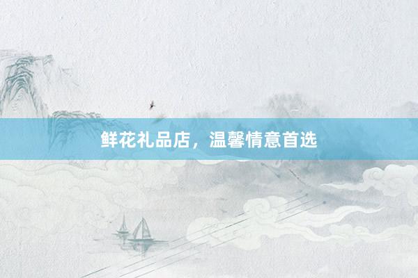 鲜花礼品店，温馨情意首选